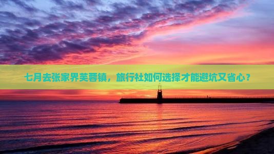 七月去张家界芙蓉镇，旅行社如何选择才能避坑又省心？