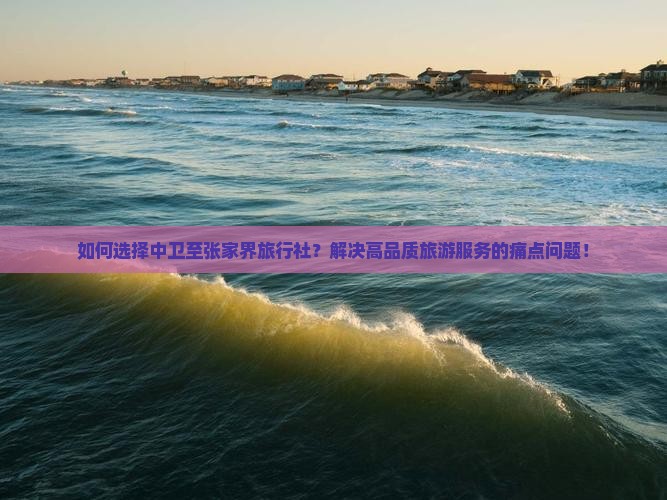 如何选择中卫至张家界旅行社？解决高品质旅游服务的痛点问题！