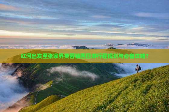 红河出发至张家界芙蓉镇四日游行程规划与必备攻略？