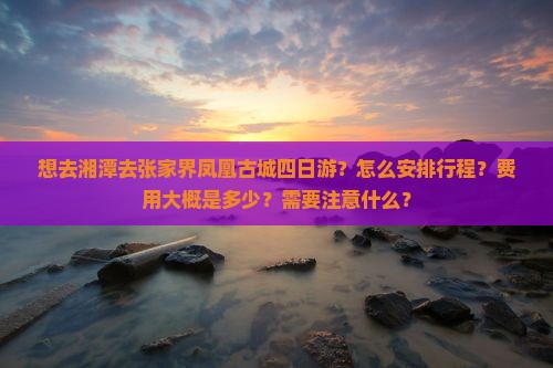 想去湘潭去张家界凤凰古城四日游？怎么安排行程？费用大概是多少？需要注意什么？
