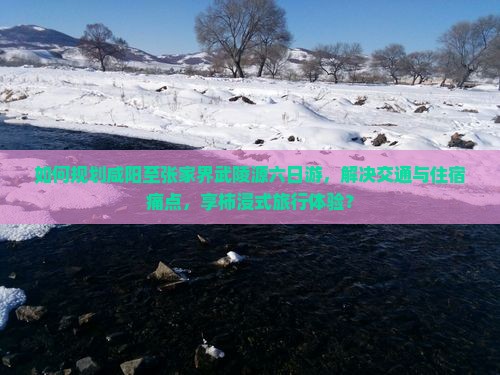 如何规划咸阳至张家界武陵源六日游,解决交通与住宿痛点,享柿浸式旅行体验? 如何规划咸阳至张家界武陵源六日游,解决交通与住宿痛点,享柿浸式旅行体验?
