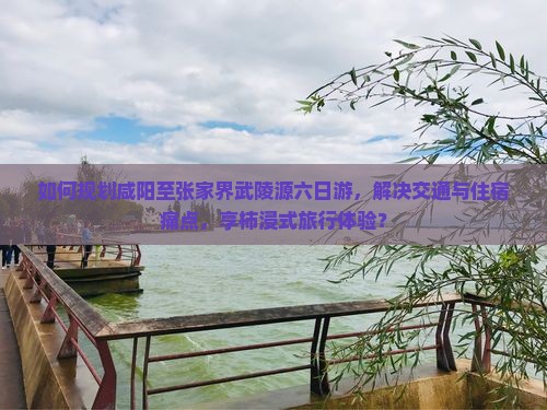 如何规划咸阳至张家界武陵源六日游,解决交通与住宿痛点,享柿浸式旅行体验? 如何规划咸阳至张家界武陵源六日游,解决交通与住宿痛点,享柿浸式旅行体验?