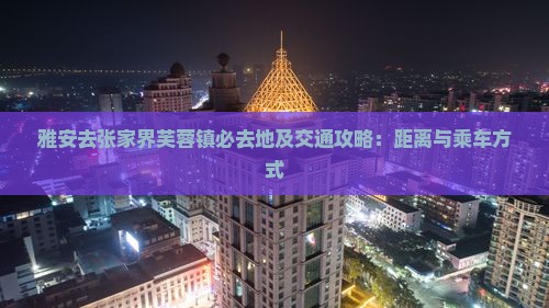 雅安去张家界芙蓉镇必去地及交通攻略：距离与乘车方式