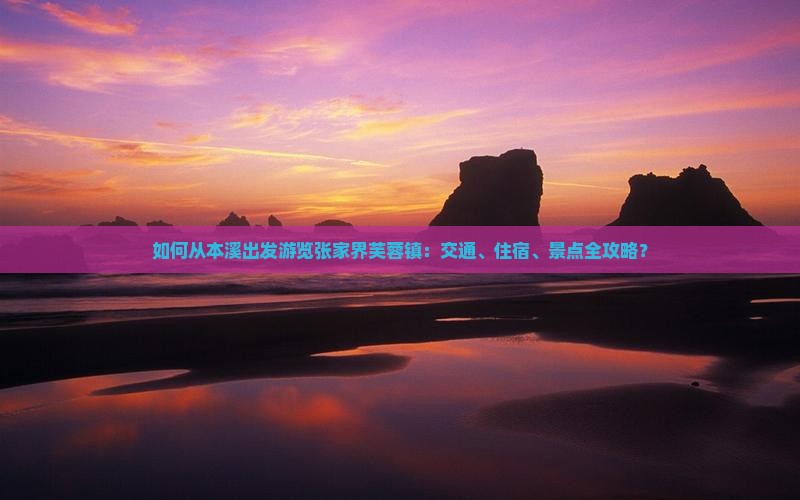 如何从本溪出发游览张家界芙蓉镇：交通、住宿、景点全攻略？