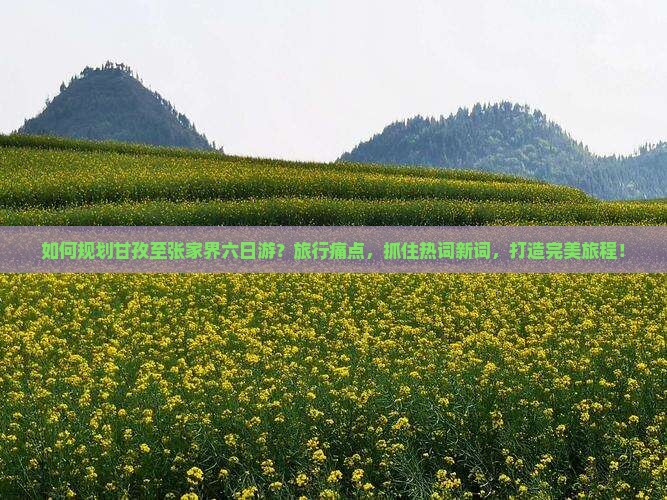 如何规划甘孜至张家界六日游？旅行痛点，抓住热词新词，打造完美旅程！