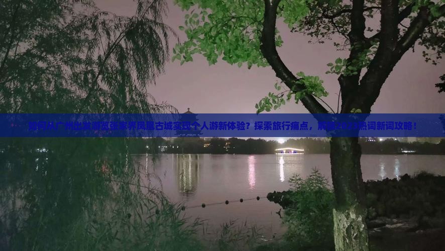 如何从广州出发游览张家界凤凰古城实现个人游新体验？探索旅行痛点，解锁2023热词新词攻略！