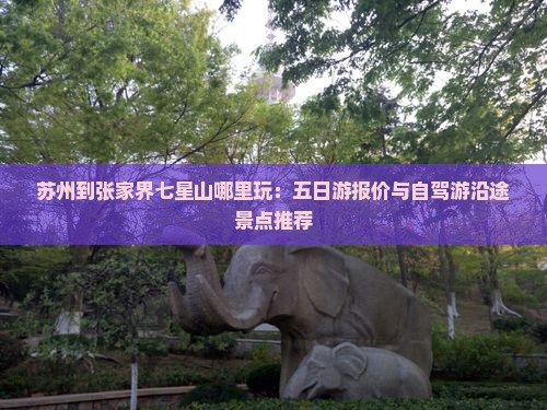 苏州到张家界七星山哪里玩：五日游报价与自驾游沿途景点推荐