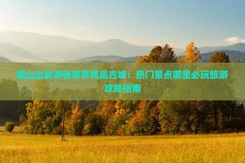 眉山出发游张家界凤凰古城：热门景点哪里必玩旅游攻略指南