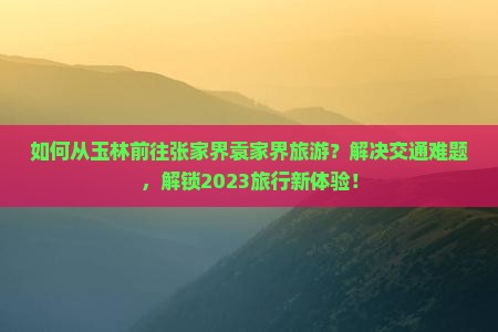 如何从玉林前往张家界袁家界旅游？解决交通难题，解锁2023旅行新体验！