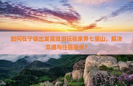 如何在宁德出发高效游玩张家界七星山，解决交通与住宿痛点？