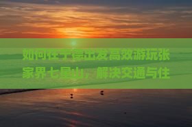 如何在宁德出发高效游玩张家界七星山，解决交通与住宿痛点？