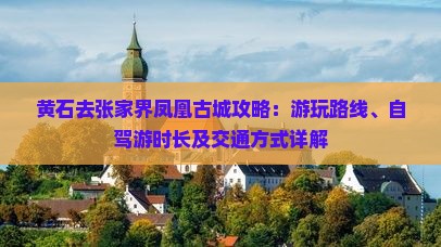 黄石去张家界凤凰古城攻略：游玩路线、自驾游时长及交通方式详解