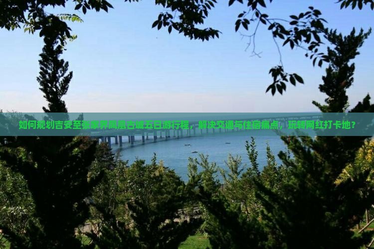 如何规划吉安至张家界凤凰古城五日游行程，解决交通与住宿痛点，玩转网红打卡地？