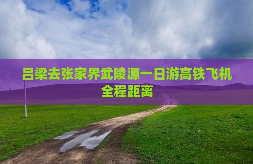 吕梁去张家界武陵源一日游高铁飞机全程距离