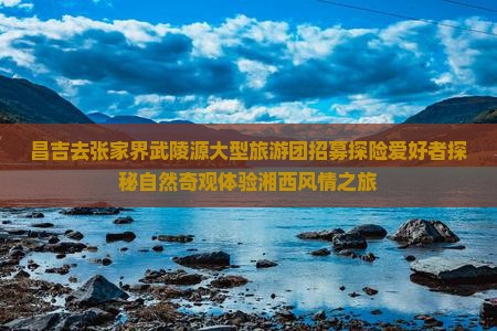昌吉去张家界武陵源大型旅游团招募探险爱好者探秘自然奇观体验湘西风情之旅