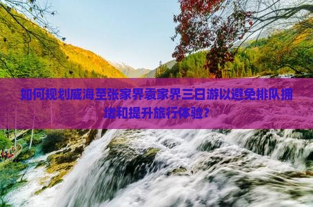 如何规划威海至张家界袁家界三日游以避免排队拥堵和提升旅行体验？