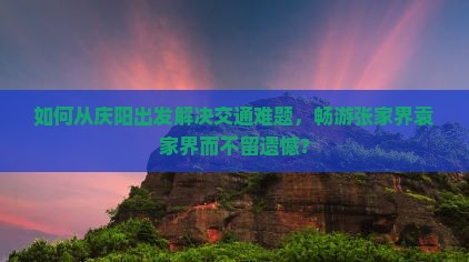 如何从庆阳出发解决交通难题,畅游张家界袁家界而不留遗憾? 如何从庆阳出发解决交通难题,畅游张家界袁家界而不留遗憾?