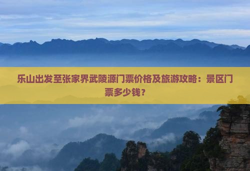 乐山出发至张家界武陵源门票价格及旅游攻略：景区门票多少钱？