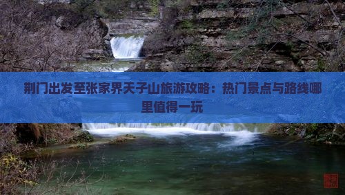荆门出发至张家界天子山旅游攻略：热门景点与路线哪里值得一玩