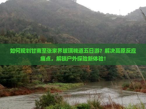 如何规划甘南至张家界玻璃栈道五日游？解决高原反应痛点，解锁户外探险新体验！