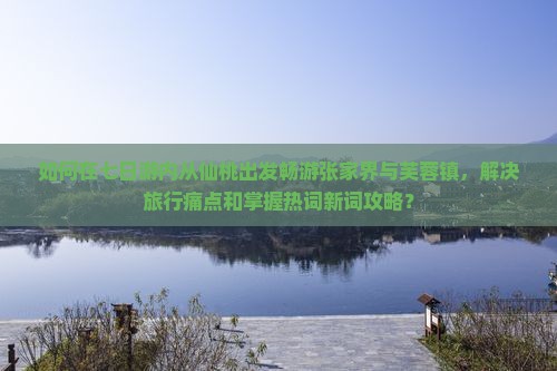 如何在七日游内从仙桃出发畅游张家界与芙蓉镇，解决旅行痛点和掌握热词新词攻略？