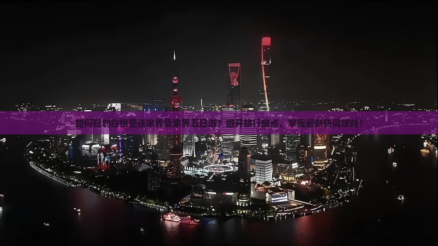 如何规划白银至张家界袁家界五日游？避开旅行痛点，掌握最新热词攻略！