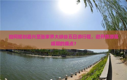 如何规划嘉兴至张家界大峡谷五日游行程，避开旅游高峰期的痛点？
