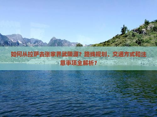 如何从拉萨去张家界武陵源？路线规划、交通方式和注意事项全解析？