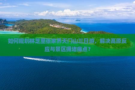 如何规划林芝至张家界天门山三日游，解决高原反应与景区拥堵痛点？