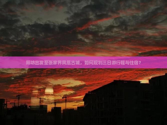 廊坊出发至张家界凤凰古城，如何规划三日游行程与住宿？