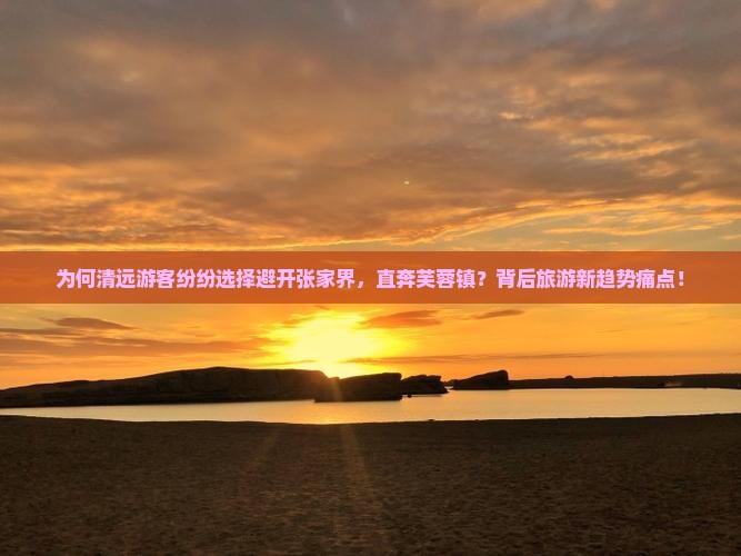为何清远游客纷纷选择避开张家界，直奔芙蓉镇？背后旅游新趋势痛点！
