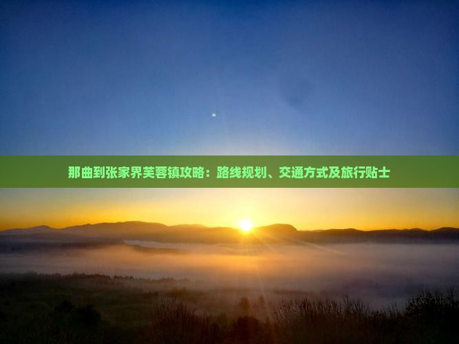 那曲到张家界芙蓉镇攻略：路线规划、交通方式及旅行贴士