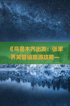 《乌鲁木齐出发：张家界芙蓉镇旅游攻略——行程路线、景点信息、费用预算及旅行社航行指南》