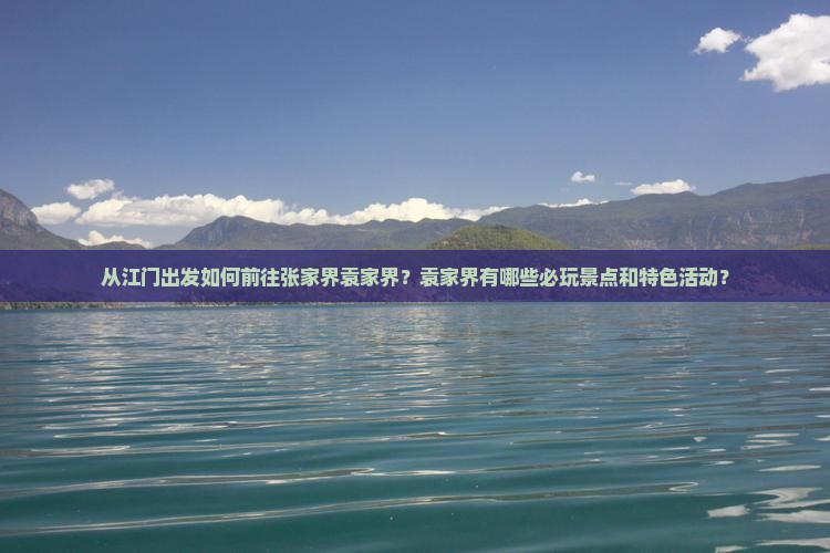 从江门出发如何前往张家界袁家界？袁家界有哪些必玩景点和特色活动？