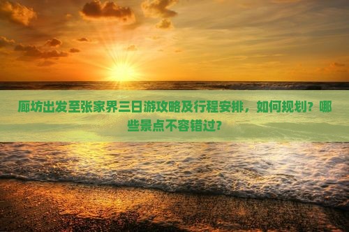 廊坊出发至张家界三日游攻略及行程安排，如何规划？哪些景点不容错过？