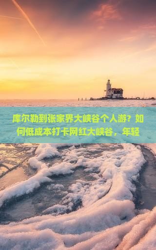 库尔勒到张家界大峡谷个人游？如何低成本打卡网红大峡谷，年轻人的旅行秘籍