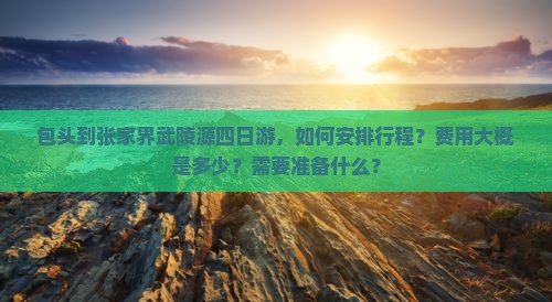 包头到张家界武陵源四日游，如何安排行程？费用大概是多少？需要准备什么？