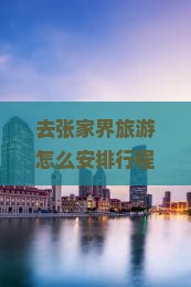 去张家界旅游怎么安排行程？从咸阳出发去张家界四日游行程规划？