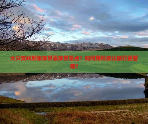 大兴安岭到张家界袁家界景点？如何用科技让旅行更智能？