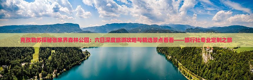 克孜勒苏探秘张家界森林公园：六日深度旅游攻略与精选景点看看——旅行社专业定制之旅