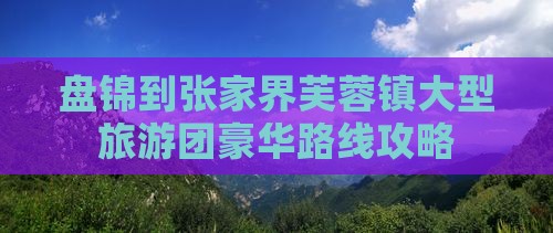 盘锦到张家界芙蓉镇大型旅游团豪华路线攻略