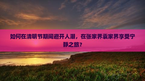 如何在清明节期间避开人潮，在张家界袁家界享受宁静之旅？