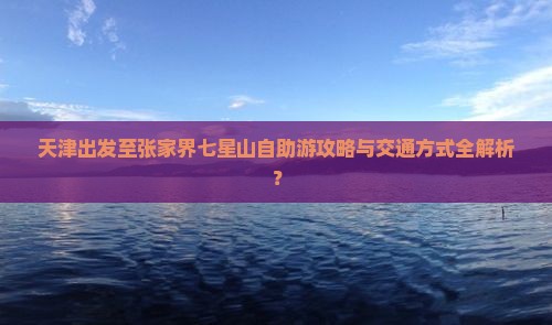 天津出发至张家界七星山自助游攻略与交通方式全解析？