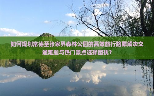 如何规划常德至张家界森林公园的高效旅行路犀解决交通难题与热门景点选择困扰？