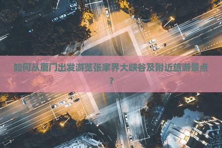 如何从厦门出发游览张家界大峡谷及附近旅游景点？