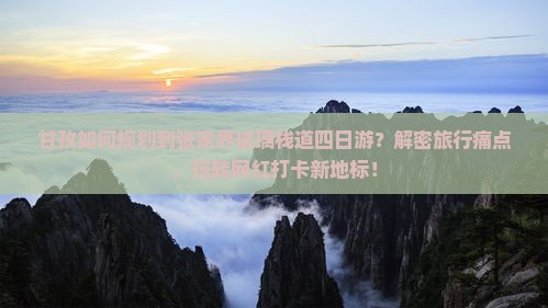 甘孜如何规划到张家界玻璃栈道四日游？解密旅行痛点，玩转网红打卡新地标！
