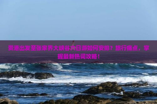 贵港出发至张家界大峡谷六日游如何安排？旅行痛点，掌握最新热词攻略！