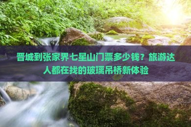 晋城到张家界七星山门票多少钱？旅游达人都在找的玻璃吊桥新体验