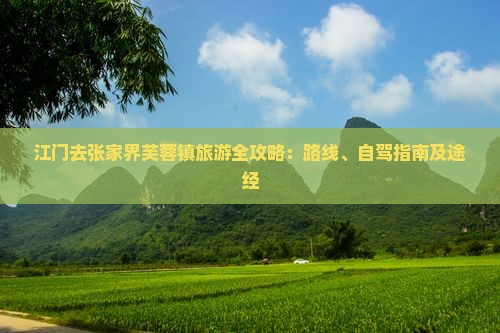 江门去张家界芙蓉镇旅游全攻略：路线、自驾指南及途经
