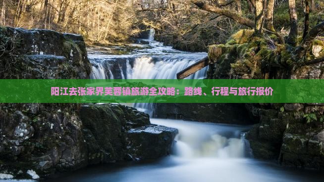 阳江去张家界芙蓉镇旅游全攻略：路线、行程与旅行报价